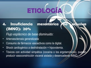 ETIOLOGÍA
4.

Insuficiencia
(IMNO): 20%

mesentérica

no

oclusiva

Flujo esplácnico de base disminuido:
•
•
•
•

Arteroesclerosis generalizada
Consumo de fármacos vasoactivos como la digital.
Shock cardiogénico a deshidratación = hipovolemia.
Tóxicos con actividad simpática (cocaína o los ergotamínicos), pueden
producir vasoconstricción visceral aislada y desencadenar IMNO.

 