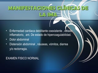 MANIFESTACIONES CLÍNICAS DE
LA IMA
• Enfermedad cardiaca debilitante coexistente , estado
inflamatorio, ant. De estado de hipercoagulabilidad.
• Dolor abdominal
• Distensión abdominal , náuseas, vómitos, diarrea
y/o rectorragia.
EXAMEN FISICO NORMAL

 