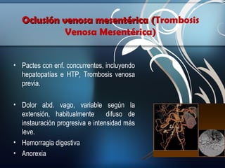 Oclusión venosa mesentérica (Trombosis
(
Venosa Mesentérica)
• Pactes con enf. concurrentes, incluyendo
hepatopatías e HTP, Trombosis venosa
previa.
• Dolor abd. vago, variable según la
extensión, habitualmente
difuso de
instauración progresiva e intensidad más
leve.
• Hemorragia digestiva
• Anorexia

 
