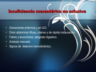 Insuficiencia mesentérica no oclusiva
•
•
•
•
•

Gravemente enfermos y en UCI.
Dolor abdominal difuso, intenso y de rápida instauración.
Fiebre y leucocitosis, sangrado digestivo.
Acidosis marcada
Signos de deterioro hemodinámico.

 