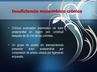 Insuficiencia mesentérica crónica

• Crónica avanzada= estereotipo de dolor
postprandial en región peri umbilical
después de 30 min de las comidas.
• Un grupo de pactes sin ateroesclerosis
presentar
dolor
postpandrial
por
compresión de arteria celiaca por ligamento
arqueado.

 