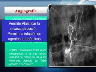 Angiografía
• 1. Oclusión embólica o trombótica
Arterial: Superior al TAC. Detecta
Permite Planificar la se
la oclusión el nivel al que
revascularización.
produce y la presencia o no de
colaterales.
Permite la infusión de

agentes terapéuticos

• 2. Trombosis Venosa Mesentérica
• 3. IMNO: Afilamiento de los vasos
mesentéricos o de sus ramas,
ausencia de relleno de los vasos
viscerales. Aspecto de “árbol
podado” o de “rosario”.

- RMN:

Alta S y E para estenosis u
oclusión de la
AMS o del tronco celíaco,
así como para la
identificación de una TVM.
No oclusivas (NO)

 