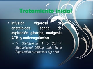 Tratamiento inicial
• Infusión
vigorosa
de
cristaloides,
sonda
de
aspiración gástrica, analgesia
ATB y anticoagulación.
– IV (Cefotaxima 1 ó 2gr +
Metronidazol 500mg cada 8h o
Piperacilina-tazobactam 4gr / 6h)

 