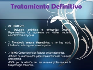 Tratamiento Definitivo
• CX URGENTE.
• 1. Oclusión embólica o trombótica Arterial:
Repermeabilizar los segmentos aun viables mediante
embolectomía o By-pass
• 2. Trombosis Venosa Mesentérica: si no hay infarto
intestinal = anticoagulando con heparina.
• 3. IMNO: Corrección de los factores desencadenantes.
-Infusión de vasodilatador (papaverina) intrarterial, durante la
arteriografía.
-IECA por la relación del eje renina-angiotensina en la
fisiopatología del cuadro.

 