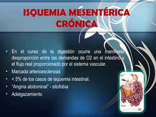 ISQUEMIA MESENTÉRICA
CRÓNICA
• En el curso de la digestión ocurre una manifiesta
desproporción entre las demandas de O2 en el intestino y
el flujo real proporcionado por el sistema vascular.
• Marcada arterioesclerosis
• < 5% de los casos de isquemia intestinal.
• “Angina abdominal” - sitofobia
• Adelgazamiento

 