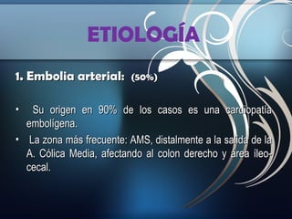 ETIOLOGÍA
1. Embolia arterial:
•

(50%)

Su origen en 90% de los casos es una cardiopatía
embolígena.
• La zona más frecuente: AMS, distalmente a la salida de la
A. Cólica Media, afectando al colon derecho y área íleocecal.

 