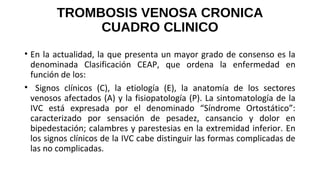 TROMBOSIS VENOSA CRONICA
CUADRO CLINICO
• En la actualidad, la que presenta un mayor grado de consenso es la
denominada Clasificación CEAP, que ordena la enfermedad en
función de los:
• Signos clínicos (C), la etiología (E), la anatomía de los sectores
venosos afectados (A) y la fisiopatología (P). La sintomatología de la
IVC está expresada por el denominado “Síndrome Ortostático”:
caracterizado por sensación de pesadez, cansancio y dolor en
bipedestación; calambres y parestesias en la extremidad inferior. En
los signos clínicos de la IVC cabe distinguir las formas complicadas de
las no complicadas.
 