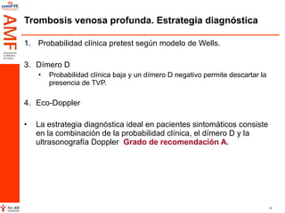 Trombosis venosa profunda. Estrategia diagnóstica Probabilidad clínica pretest según modelo de Wells. Dímero D Probabilidad clínica baja y un dímero D negativo permite descartar la presencia de TVP. Eco-Doppler La estrategia diagnóstica ideal en pacientes sintomáticos consiste en la combinación de la probabilidad clínica, el dímero D y la ultrasonografía Doppler  Grado de recomendación A. 