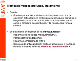Trombosis venosa profunda. Tratamiento Objetivo:  Prevenir y tratar las posibles complicaciones como son la  extensión del coágulo, la embolia pulmonar aguda, disminuir el riesgo de trombosis recurrente y de complicaciones tardías como el síndrome postrombótico, y la insuficiencia venosa crónica. El  tratamiento de elección es la  anticoagulación: Heparinas de bajo peso molecular (HBPM). Pentasacárido fondaparinux. Heparina no fraccionada (HNF). Seguidos de anticoagulación oral con acecumarol o warfarina durante al menos 3 meses.  Grado de recomendación A. 