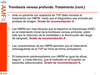 Trombosis venosa profunda. Tratamiento  (cont.) Ante un paciente con sospecha de TVP debe iniciarse el tratamiento con HBPM  hasta que el diagnóstico sea excluido por pruebas de imagen.  Grado de recomendación A. Las HBPM son más eficaces que la heparina no fraccionada (HNF) en el tratamiento inicial de la trombosis venosa profunda, sobre todo por la reducción de la mortalidad y la disminución del riesgo de sangrado.  Grado de recomendación A.  Las características de las HBPM permiten que el tratamiento anticoagulante de la TVP se inicie de forma ambulatoria.  El tratamiento extrahospitalario con HBPM es igual de eficaz, seguro,  y coste-efectivo, que el realizado en el hospital, en pacientes seleccionados.  Grado de recomendación A.  