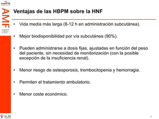 Ventajas de las HBPM sobre la HNF Vida media más larga (8-12 h en administración subcutánea).  Mejor biodisponibilidad por vía subcutánea (90%). Pueden administrarse a dosis fijas, ajustadas en función del peso del paciente, sin necesidad de monitorización (con la posible excepción de la insuficiencia renal). Menor riesgo de osteoporosis, trombocitopenia y hemorragia. Permiten el tratamiento ambulatorio. Menor coste económico.  