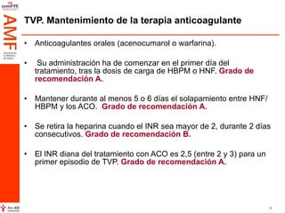 TVP. Mantenimiento de la terapia anticoagulante Anticoagulantes orales (acenocumarol o warfarina). Su administración ha de comenzar en el primer día del tratamiento, tras la dosis de carga de HBPM o HNF.  Grado de recomendación A. Mantener durante al menos 5 o 6 días el solapamiento entre HNF/HBPM y los ACO.  Grado de recomendación A.   Se retira la heparina cuando el INR sea mayor de 2, durante 2 días consecutivos.  Grado de recomendación B.  El INR diana del tratamiento con ACO es 2,5 (entre 2 y 3) para un primer episodio de TVP.  Grado de recomendación A. 