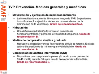 TVP. Prevención. Medidas generales y mecánicas Movilización y ejercicios de miembros inferiores   La inmovilización aumenta 10 veces el riesgo de TVP. En pacientes inmovilizados, los ejercicios deben ser recomendados por la disminución de la venostasis.  Grado de recomendación A. Hidratación Una deficiente hidratación favorece un aumento de hemoconcentración y por tanto la viscosidad sanguínea.  Grado de recomendación B. Medias de compresión elástica graduada   Reducen la dilatación venosa favoreciendo el flujo de retorno. El grado óptimo de presión es de 18 mmHg a nivel del tobillo.  Grado de recomendación A. Compresión neumática intermitente (CNI)   Dispositivos que comprimen la pierna y/o muslo a una presión de 35-40 mmHg durante 10 s por minuto favoreciendo la fibrinólisis.  Grado de recomendación B.   
