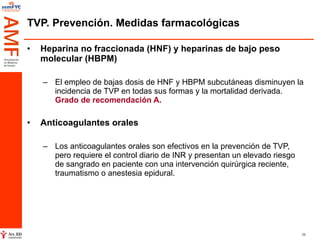 TVP. Prevención. Medidas farmacológicas Heparina no fraccionada (HNF) y heparinas de bajo peso molecular (HBPM)   El empleo de bajas dosis de HNF y HBPM subcutáneas disminuyen la incidencia de TVP en todas sus formas y la mortalidad derivada.  Grado de recomendación A. Anticoagulantes orales   Los anticoagulantes orales son efectivos en la prevención de TVP, pero requiere el control diario de INR y presentan un elevado riesgo de sangrado en paciente con una intervención quirúrgica reciente, traumatismo o anestesia epidural.  