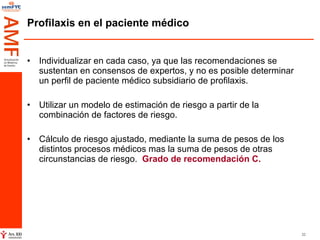 Profilaxis en el paciente médico Individualizar en cada caso, ya que las recomendaciones se sustentan en consensos de expertos, y no es posible determinar un perfil de paciente médico subsidiario de profilaxis.  Utilizar un modelo de estimación de riesgo a partir de la combinación de factores de riesgo. Cálculo de riesgo ajustado, mediante la suma de pesos de los distintos procesos médicos mas la suma de pesos de otras circunstancias de riesgo.  Grado de recomendación C. 