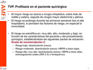 TVP. Profilaxis en el paciente quirúrgico El mayor riesgo se asocia a cirugía ortopédica, sobre todo de rodilla y cadera, seguido de cirugía mayor abdominal y pélvica.  El riesgo se prolonga durante las primeras semanas tras el alta hospitalaria, si persisten los factores de riesgo, en especial la inmovilidad.  El riesgo se estratifica en: muy alto, alto, moderado y bajo, en función de las características del paciente y del procedimiento quirúrgico, estableciéndose las siguientes pautas de actuación:  Grado de recomendación C. Riesgo bajo: deambulación precoz. Riesgo moderado: deambulación precoz; HBPM a dosis bajas. Riesgo alto; muy alto: deambulación precoz, HBPM a dosis altas, anticoagulantes orales (INR 2-3) o fondaparinux. 