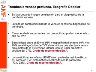 Trombosis venosa profunda. Ecografía Doppler Es la prueba de imagen de elección para el diagnóstico de la trombosis venosa.  La falta de compresibilidad de la vena es el criterio diagnóstico de trombosis. Recomendada en pacientes con probabilidad pretest moderada o alta de TVP. Sensibilidad entre el 89 y el 96% y especificidad entre el 94% y el 99% en el diagnóstico de TVP sintomáticas que afectan a venas proximales de la extremidad inferior, con un valor predictivo positivo del 97%.  Grado de recomendación A. La sensibilidad es inferior (47-62%) en pacientes asintomáticos; así como en TVP sintomáticas localizadas en la pantorrilla (73%-93%).  Grado de recomendación A. 