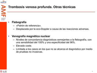Trombosis venosa profunda. Otras técnicas Flebografía «Patrón de referencia». Desplazada por la eco-Doppler a causa de las reacciones adversas. Venografía magnética nuclear   Niveles de concordancia diagnósticos semejantes a la flebografía, con una sensibilidad del 100% y una especificidad del 96%. Elevado coste. Limitada a los casos en los que no se alcanza el diagnóstico por medio de pruebas no invasivas. 