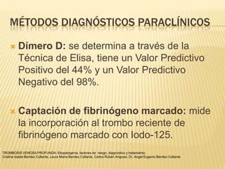 MÉTODOS DIAGNÓSTICOS PARACLÍNICOS

         Dímero D: se determina a través de la
          Técnica de Elisa, tiene un Valor Predictivo
          Positivo del 44% y un Valor Predictivo
          Negativo del 98%.

         Captación de fibrinógeno marcado: mide
          la incorporación al trombo reciente de
          fibrinógeno marcado con Iodo-125.
TROMBOSIS VENOSA PROFUNDA: Etiopatogenia, factores de riesgo, diagnóstico y tratamiento.
Cristina Isabel Benitez Collante, Laura María Benitez Collante, Carlos Rubén Arigossi. Dr. Angel Eugenio Benitez Collante
 