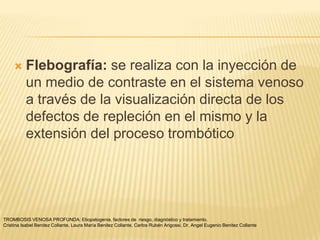     Flebografía: se realiza con la inyección de
          un medio de contraste en el sistema venoso
          a través de la visualización directa de los
          defectos de repleción en el mismo y la
          extensión del proceso trombótico




TROMBOSIS VENOSA PROFUNDA: Etiopatogenia, factores de riesgo, diagnóstico y tratamiento.
Cristina Isabel Benitez Collante, Laura María Benitez Collante, Carlos Rubén Arigossi. Dr. Angel Eugenio Benitez Collante
 