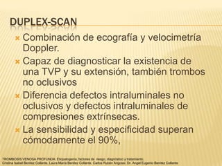 DUPLEX-SCAN
         Combinación de ecografía y velocimetría
          Doppler.
         Capaz de diagnosticar la existencia de
          una TVP y su extensión, también trombos
          no oclusivos
         Diferencia defectos intraluminales no
          oclusivos y defectos intraluminales de
          compresiones extrínsecas.
         La sensibilidad y especificidad superan
          cómodamente el 90%,
TROMBOSIS VENOSA PROFUNDA: Etiopatogenia, factores de riesgo, diagnóstico y tratamiento.
Cristina Isabel Benitez Collante, Laura María Benitez Collante, Carlos Rubén Arigossi. Dr. Angel Eugenio Benitez Collante
 