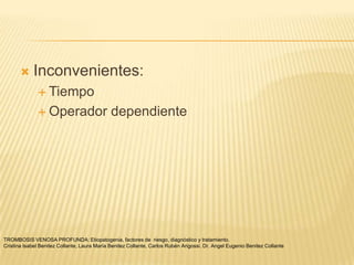     Inconvenientes:
               Tiempo

               Operador                      dependiente




TROMBOSIS VENOSA PROFUNDA: Etiopatogenia, factores de riesgo, diagnóstico y tratamiento.
Cristina Isabel Benitez Collante, Laura María Benitez Collante, Carlos Rubén Arigossi. Dr. Angel Eugenio Benitez Collante
 