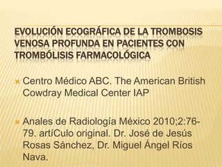 EVOLUCIÓN ECOGRÁFICA DE LA TROMBOSIS
VENOSA PROFUNDA EN PACIENTES CON
TROMBÓLISIS FARMACOLÓGICA

   Centro Médico ABC. The American British
    Cowdray Medical Center IAP

   Anales de Radiología México 2010;2:76-
    79. artíCulo original. Dr. José de Jesús
    Rosas Sánchez, Dr. Miguel Ángel Ríos
    Nava.
 