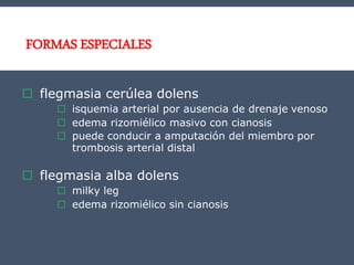 FORMAS ESPECIALES
 flegmasia cerúlea dolens
 isquemia arterial por ausencia de drenaje venoso
 edema rizomiélico masivo con cianosis
 puede conducir a amputación del miembro por
trombosis arterial distal
 flegmasia alba dolens
 milky leg
 edema rizomiélico sin cianosis
 