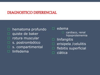 DIAGNOSTICO DIFERENCIAL
 hematoma profundo
 quiste de baker
 rotura muscular
 s. postrombótico
 s. compartimental
 linfedema
 edema
 cardiaco, renal
hipoproteinemia
 linfangitis
 erisipela /celulitis
 flebitis superficial
 ciática
 