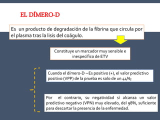 Es un producto de degradación de la fibrina que circula por
el plasma tras la lisis del coágulo.
EL DÍMERO-D
Constituye un marcador muy sensible e
inespecífico de ETV
Cuando el dímero-D --Es positivo (+), el valor predictivo
positivo (VPP) de la prueba es solo de un 44%;
Por el contrario, su negatividad sí alcanza un valor
predictivo negativo (VPN) muy elevado, del 98%, suficiente
para descartar la presencia de la enfermedad.
 