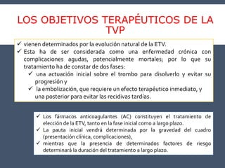 LOS OBJETIVOS TERAPÉUTICOS DE LA
TVP
 vienen determinados por la evolución natural de la ETV.
 Esta ha de ser considerada como una enfermedad crónica con
complicaciones agudas, potencialmente mortales; por lo que su
tratamiento ha de constar de dos fases:
 una actuación inicial sobre el trombo para disolverlo y evitar su
progresión y
 la embolización, que requiere un efecto terapéutico inmediato, y
una posterior para evitar las recidivas tardías.
 Los fármacos anticoagulantes (AC) constituyen el tratamiento de
elección de la ETV, tanto en la fase inicial como a largo plazo.
 La pauta inicial vendrá determinada por la gravedad del cuadro
(presentación clínica, complicaciones),
 mientras que la presencia de determinados factores de riesgo
determinará la duración del tratamiento a largo plazo.
 