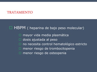 TRATAMIENTO
 HBPM ( heparina de bajo peso molecular)
 mayor vida media plasmática
 dosis ajustada al peso
 no necesita control hematológico estricto
 menor riesgo de trombocitopenia
 menor riesgo de osteopenia
 
