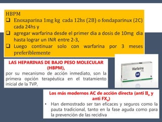 HBPM
 Enoxaparina 1mg kg cada 12hs (2B) o fondaparinux (2C)
cada 24hs y
 agregar warfarina desde el primer dia a dosis de 10mg dia
hasta lograr un INR entre 2-3,
 Luego continuar solo con warfarina por 3 meses
preferiblemente
LAS HEPARINAS DE BAJO PESO MOLECULAR
(HBPM),
por su mecanismo de acción inmediato, son la
primera opción terapéutica en el tratamiento
inicial de la TVP,
Los más modernos AC de acción directa (anti IIa y
anti FXa)
• Han demostrado ser tan eficaces y seguros como la
pauta tradicional, tanto en la fase aguda como para
la prevención de las recidiva
 