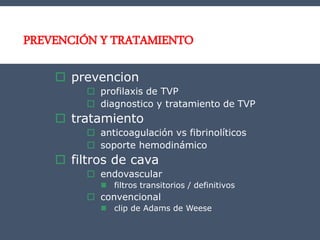 PREVENCIÓN Y TRATAMIENTO
 prevencion
 profilaxis de TVP
 diagnostico y tratamiento de TVP
 tratamiento
 anticoagulación vs fibrinolíticos
 soporte hemodinámico
 filtros de cava
 endovascular
 filtros transitorios / definitivos
 convencional
 clip de Adams de Weese
 