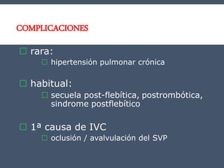 COMPLICACIONES
 rara:
 hipertensión pulmonar crónica
 habitual:
 secuela post-flebítica, postrombótica,
sindrome postflebítico
 1ª causa de IVC
 oclusión / avalvulación del SVP
 