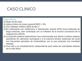 CASO CLINICO
Caso clínico
 Mujer de 65 años,
 obesa (índice de masa corporal [IMC] > 35),
 Con diabetes mellitus (DM) de tipo 2
 En tratamiento con metformina e hipertensión arterial (HTA) leve-moderada de
larga evolución, bien controlada con un inhibidor de la enzima conversora de la
angiotensina (IECA).
 La paciente padece osteoartrosis muy evolucionada que afecta a ambas caderas
(pendiente de valoración quirúrgica) y a la columna lumbar (estenosis de canal
con frecuentes episodios de lumbociática), por lo que presenta una movilidad
limitada.
 Vive sola y es completamente independiente para todas las actividades básicas
de la vida diaria.
 