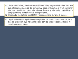  Cinco años antes, y sin desencadenante claro, la paciente sufrió una EP
que, clínicamente, cursó de forma muy poco sintomática a nivel pulmonar
(discreta taquipnea, pero sin disnea franca y sin dolor pleurítico) y
completamente asintomática a nivel periférico.
 El episodio fue tratado con HBPM y acenocumarol durante 6 meses.
 La paciente consulta por un nuevo episodio de lumbociática derecha, de 5
días de evolución, que no ha mejorado con los analgésicos habituales ni
con el reposo en cama.
 