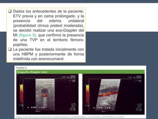  Dados los antecedentes de la paciente:
ETV previa y en cama prolongado, y la
presencia del edema unilateral
(probabilidad clínica pretest moderada),
se decidió realizar una eco-Doppler del
MI (figura 5), que confirmó la presencia
de una TVP en el territorio fémoro-
poplíteo.
 La paciente fue tratada inicialmente con
una HBPM y posteriormente de forma
indefinida con acenocumarol.
 