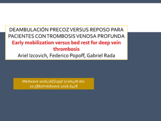 DEAMBULACIÓN PRECOZVERSUS REPOSO PARA
PACIENTES CONTROMBOSISVENOSA PROFUNDA
Early mobilization versus bed rest for deep vein
thrombosis
Ariel Izcovich, Federico Popoff, Gabriel Rada
Medwave 2016;16(Suppl 2):e6478 doi:
10.5867/medwave.2016.6478
 