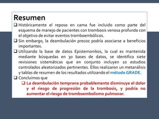 Resumen
 Históricamente el reposo en cama fue incluido como parte del
esquema de manejo de pacientes con trombosis venosa profunda con
el objetivo de evitar eventos tromboembólicos.
 Sin embargo, la deambulación precoz podría asociarse a beneficios
importantes.
 Utilizando la base de datos Epistemonikos, la cual es mantenida
mediante búsquedas en 30 bases de datos, se identifico siete
revisiones sistemáticas que en conjunto incluyen 10 estudios
controlados aleatorizados pertinentes. Ellos realizaron un metanálisis
y tablas de resumen de los resultados utilizando el método GRADE.
 Concluimos que
 La deambulación temprana probablemente disminuye el dolor
y el riesgo de progresión de la trombosis, y podría no
aumentar el riesgo de tromboembolismo pulmonar.
 