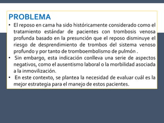 PROBLEMA
• El reposo en cama ha sido históricamente considerado como el
tratamiento estándar de pacientes con trombosis venosa
profunda basado en la presunción que el reposo disminuye el
riesgo de desprendimiento de trombos del sistema venoso
profundo y por tanto de tromboembolismo de pulmón .
• Sin embargo, esta indicación conlleva una serie de aspectos
negativos, como el ausentismo laboral o la morbilidad asociada
a la inmovilización.
• En este contexto, se plantea la necesidad de evaluar cuál es la
mejor estrategia para el manejo de estos pacientes.
 
