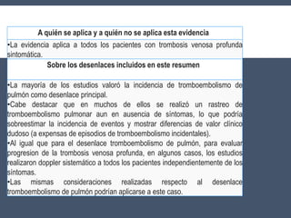 A quién se aplica y a quién no se aplica esta evidencia
•La evidencia aplica a todos los pacientes con trombosis venosa profunda
sintomática.
Sobre los desenlaces incluidos en este resumen
•La mayoría de los estudios valoró la incidencia de tromboembolismo de
pulmón como desenlace principal.
•Cabe destacar que en muchos de ellos se realizó un rastreo de
tromboembolismo pulmonar aun en ausencia de síntomas, lo que podría
sobreestimar la incidencia de eventos y mostrar diferencias de valor clínico
dudoso (a expensas de episodios de tromboembolismo incidentales).
•Al igual que para el desenlace tromboembolismo de pulmón, para evaluar
progresion de la trombosis venosa profunda, en algunos casos, los estudios
realizaron doppler sistemático a todos los pacientes independientemente de los
síntomas.
•Las mismas consideraciones realizadas respecto al desenlace
tromboembolismo de pulmón podrían aplicarse a este caso.
 