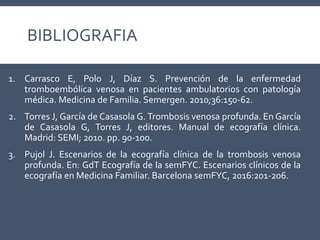 BIBLIOGRAFIA
1. Carrasco E, Polo J, Díaz S. Prevención de la enfermedad
tromboembólica venosa en pacientes ambulatorios con patología
médica. Medicina de Familia. Semergen. 2010;36:150-62.
2. Torres J, García de Casasola G. Trombosis venosa profunda. En García
de Casasola G, Torres J, editores. Manual de ecografía clínica.
Madrid: SEMI; 2010. pp. 90-100.
3. Pujol J. Escenarios de la ecografía clínica de la trombosis venosa
profunda. En: GdT Ecografía de la semFYC. Escenarios clínicos de la
ecografía en Medicina Familiar. Barcelona semFYC, 2016:201-206.
 