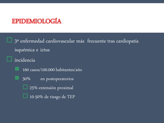 EPIDEMIOLOGÍA
 3ª enfermedad cardiovascular más frecuente tras cardiopatía
isquémica e ictus
 incidencia
 160 casos/100.000 habitantes/año
 30% en postoperatorios
 25% extensión proximal
 10-50% de riesgo de TEP
 