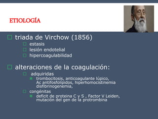 ETIOLOGÍA
 triada de Virchow (1856)
 estasis
 lesión endotelial
 hipercoagulabilidad
 alteraciones de la coagulación:
 adquiridas
 trombocitosis, anticoagulante lúpico,
Ac antifosfolípidos, hiperhomocistinemia
disfibrinogenemia,
 congénitas
 deficit de proteina C y S , Factor V Leiden,
mutación del gen de la protrombina
 