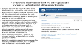 • Studija je uključivala 949 pacijenata, 180 je lečeno
DOAC-ima (19%) a 769 je lečeno varfarinom (81%)
• Nije verifikovana razlika u učestalosti moždanog udara
i/ili sistemske embolizacije između ove dve grupe
• Više pacijenata na varfarinu je primalo transfuzije krvi
u odnosu na one lečene DOAC-ima
• Ova retrospektivna kohortna studija nije pokazala
statistički značajne razlike u pojavi tromboembolijskih
događaja (uključujući i MU) između dve grupe ali je
dokazala značajno nižu incidencu potrebe za
transfuzijom kod pacijenata lečenih DOAC-ima
• Iako nije statistički značajno, postoji niža stopa
tromboembolijskih događaja sa nižom stopom
krvarenja kod grupe lečene DOAC-ima
• Većina je koristila rivaroksaban i apiksaban, nije
dokazana statistička razlika u efikasnosti između
pojedinačnih DOAC-a
• Zaključak je da DOAC-i mogu biti alternativa za verfarin
kod lečenja tromba leve komore, ali su neophodne
dalje prospektivne, randomizovane studije
 Comparative effectiveness of direct oral anticoagulants and
warfarin for the treatment of left ventricular thrombus
 
