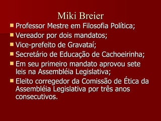 Miki Breier Professor Mestre em Filosofia Política; Vereador por dois mandatos; Vice-prefeito de Gravataí; Secretário de Educação de Cachoeirinha; Em seu primeiro mandato aprovou sete leis na Assembléia Legislativa; Eleito corregedor da Comissão de Ética da Assembléia Legislativa por três anos consecutivos. 