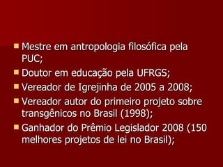Mestre em antropologia filosófica pela PUC; Doutor em educação pela UFRGS; Vereador de Igrejinha de 2005 a 2008; Vereador autor do primeiro projeto sobre transgênicos no Brasil (1998); Ganhador do Prêmio Legislador 2008 (150 melhores projetos de lei no Brasil);  
