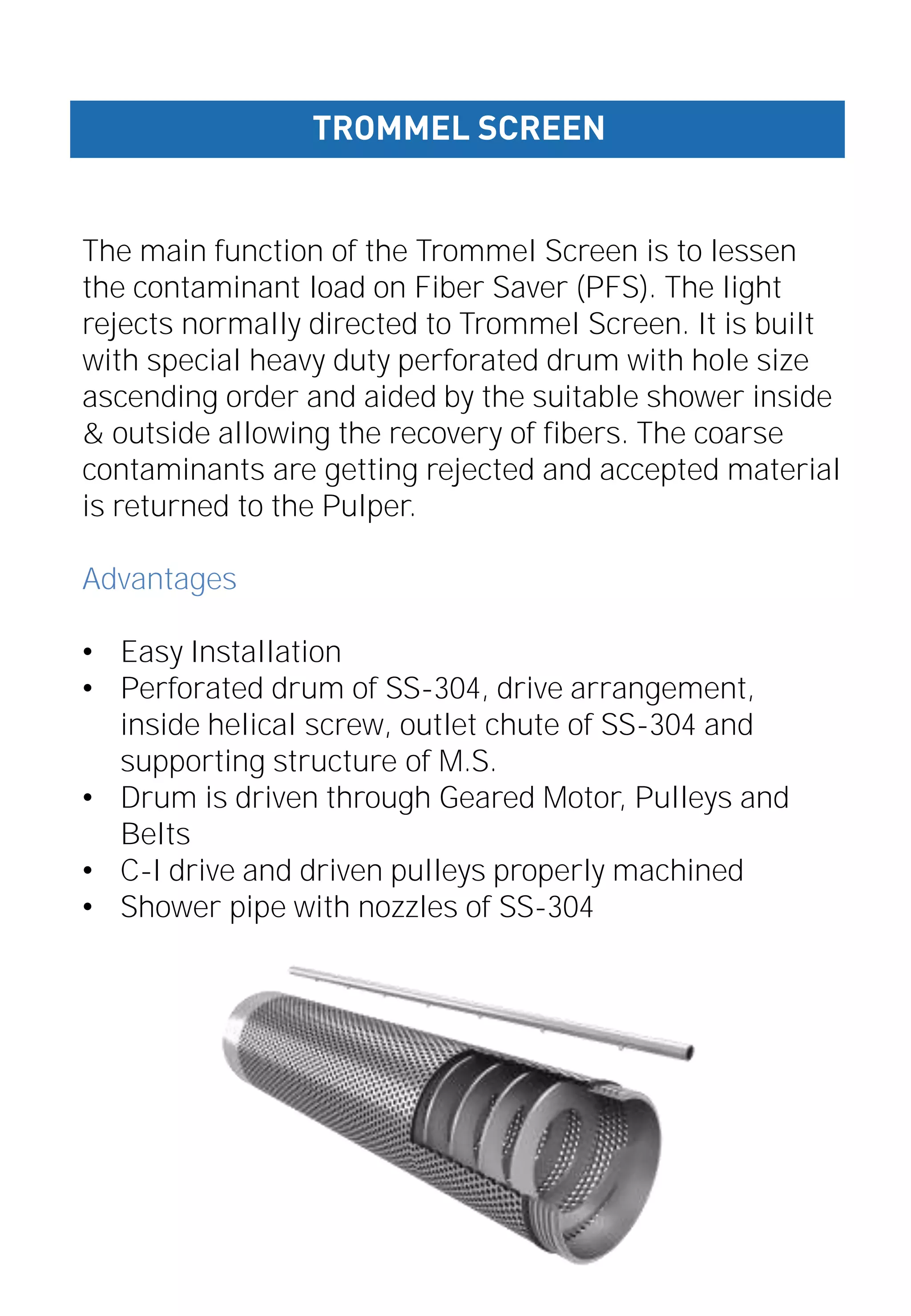 The main function of the Trommel Screen is to lessen
the contaminant load on Fiber Saver (PFS). The light
rejects normally directed to Trommel Screen. It is built
with special heavy duty perforated drum with hole size
ascending order and aided by the suitable shower inside
& outside allowing the recovery of fibers. The coarse
contaminants are getting rejected and accepted material
is returned to the Pulper.
Advantages
• Easy Installation
• Perforated drum of SS-304, drive arrangement,
inside helical screw, outlet chute of SS-304 and
supporting structure of M.S.
• Drum is driven through Geared Motor, Pulleys and
Belts
• C-I drive and driven pulleys properly machined
• Shower pipe with nozzles of SS-304
TROMMEL SCREEN