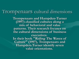 Trompenaars cultural dimensions
    Trompenaars and Hampden-Turner
      (1997) classified cultures along a
         mix of behavioral and value
     patterns. Their research focuses on
    the cultural dimensions of business
                 executives.
    In their book "Riding The Waves of
     Culture" (1997), Trompenaars and
      Hampden-Turner identify seven
             value orientations.
 